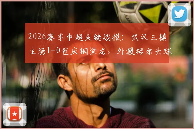 2026赛季中超关键战报：武汉三镇主场1-0重庆铜梁龙，外援绍尔头球制胜，球员卢康比赛中途伤退引关注