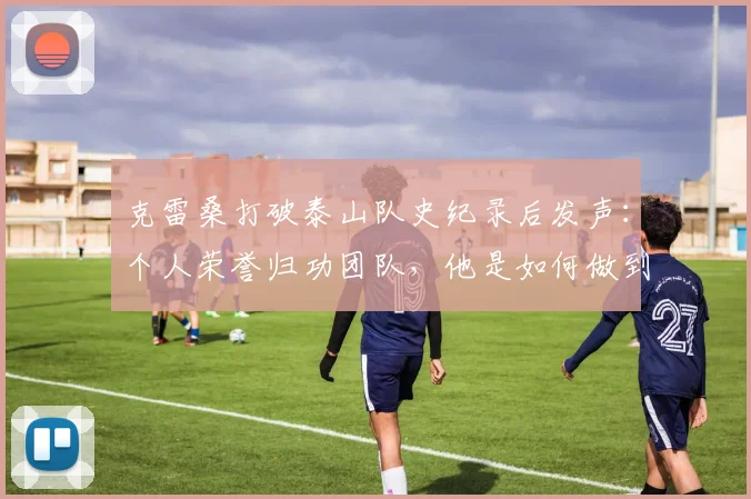 克雷桑打破泰山队史纪录后发声:个人荣誉归功团队,他是如何做到的?球迷必看分析
