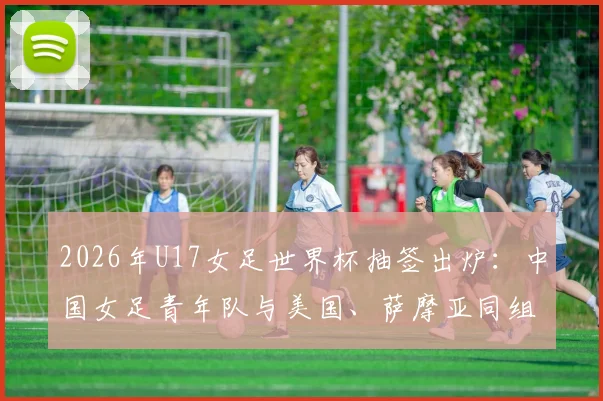 2026年U17女足世界杯抽签出炉：中国女足青年队与美国、萨摩亚同组，附小组赛程、对手解析及出线前景