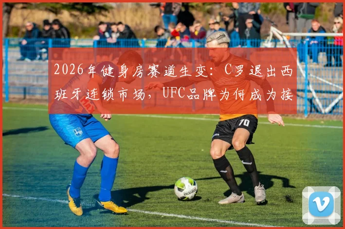 2026年健身房赛道生变：C罗退出西班牙连锁市场，UFC品牌为何成为接盘方？业内人剖析背后三大原因