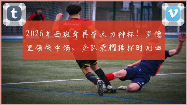2026年西班牙再夺大力神杯!罗德里领衔中场,全队荣耀捧杯时刻回顾