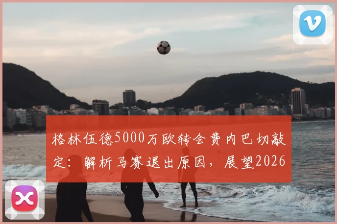 格林伍德5000万欧转会费内巴切敲定：解析马赛退出原因，展望2026土超生涯前景