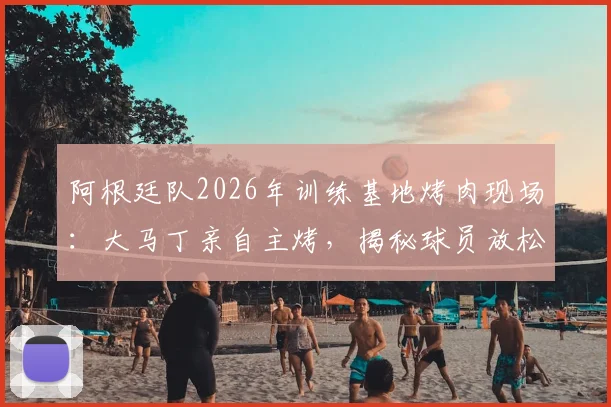阿根廷队2026年训练基地烤肉现场：大马丁亲自主烤，揭秘球员放松与团队建设的传统细节