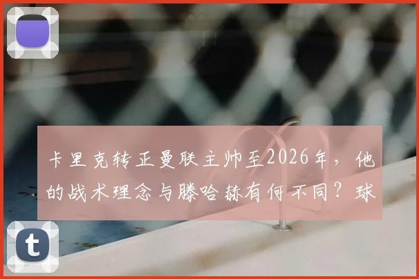 卡里克转正曼联主帅至2026年，他的战术理念与滕哈赫有何不同？球迷评价与未来前景分析