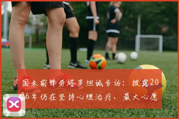 国米前锋劳塔罗坦诚专访：披露2026年仍在坚持心理治疗，最大心愿是身穿蓝黑战袍退役