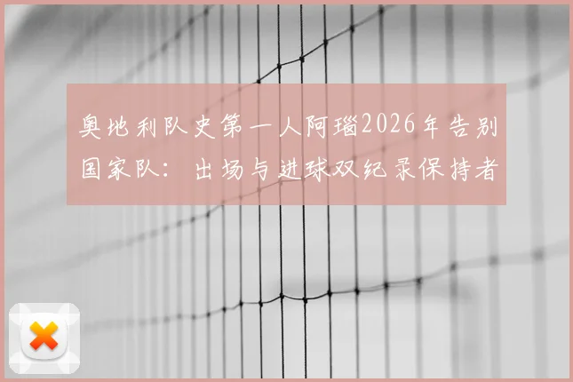 奥地利队史第一人阿瑙2026年告别国家队：出场与进球双纪录保持者生涯回顾，附告别赛时间与感言