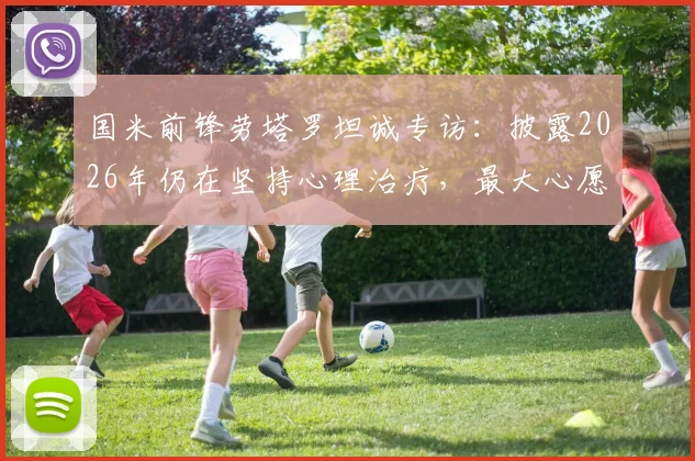 国米前锋劳塔罗坦诚专访：披露2026年仍在坚持心理治疗，最大心愿是身穿蓝黑战袍退役