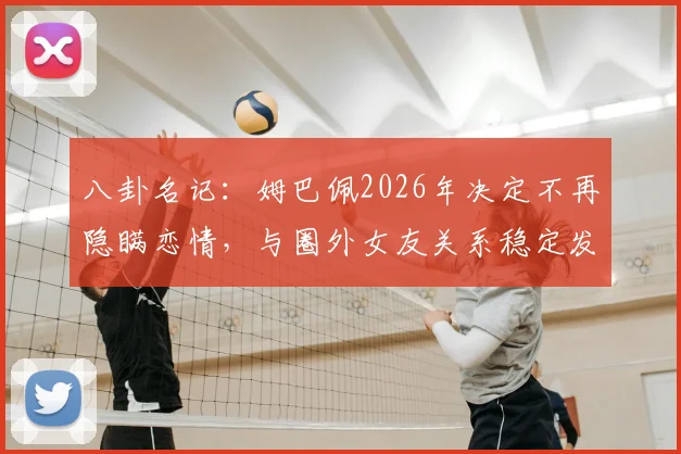 八卦名记:姆巴佩2026年决定不再隐瞒恋情,与圈外女友关系稳定发展细节曝光