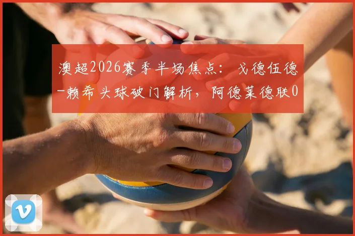 澳超2026赛季半场焦点:戈德伍德-赖希头球破门解析,阿德莱德联0-1落后奥克兰原因探讨
