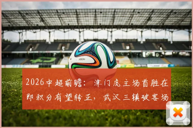 2026中超前瞻:津门虎主场首胜在即积分有望转正,武汉三镇破客场进球荒成保级关键