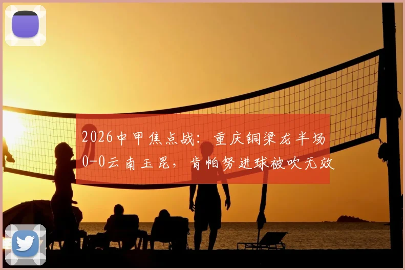 2026中甲焦点战：重庆铜梁龙半场0-0云南玉昆，肯帕努进球被吹无效引主帅刘建业强烈不满