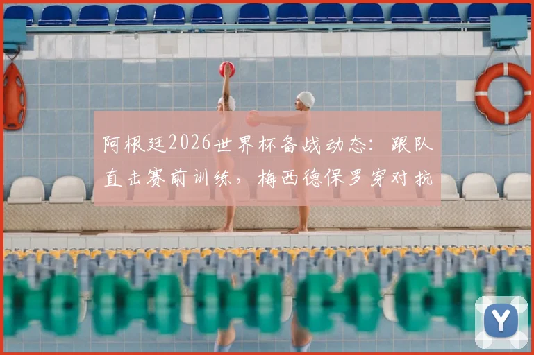 阿根廷2026世界杯备战动态：跟队直击赛前训练，梅西德保罗穿对抗衫引关注，斯卡洛尼主力阵容初现端倪