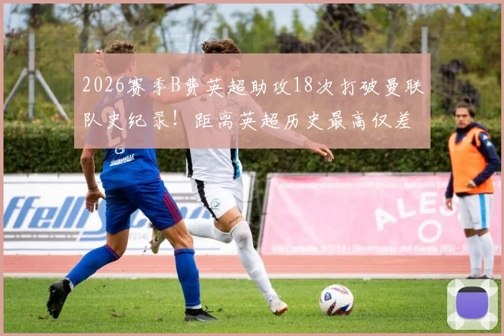 2026赛季B费英超助攻18次打破曼联队史纪录！距离英超历史最高仅差2次，一文详解其核心价值