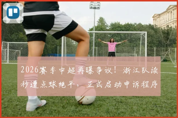 2026赛季中超再曝争议！浙江队读秒遭点球绝平，正式启动申诉程序，判罚焦点深度解读