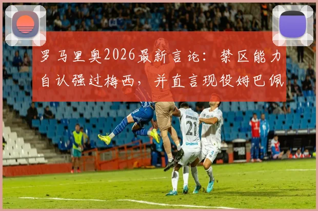 罗马里奥2026最新言论：禁区能力自认强过梅西，并直言现役姆巴佩最像自己，足坛老炮犀利点评引热议