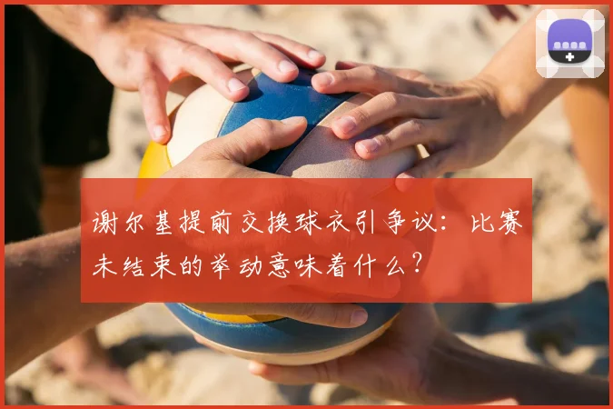 谢尔基提前交换球衣引争议:比赛未结束的举动意味着什么?