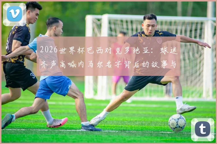 2026世界杯巴西对克罗地亚：球迷齐声高喊内马尔名字背后的故事与现场视频