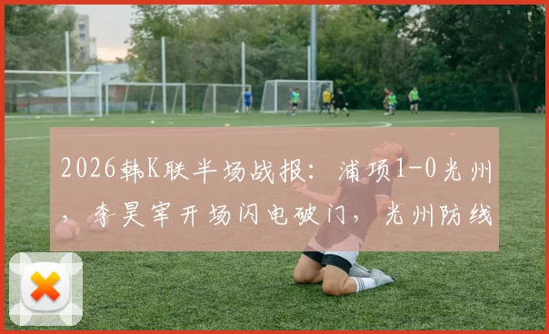 2026韩K联半场战报：浦项1-0光州，李昊宰开场闪电破门，光州防线告急