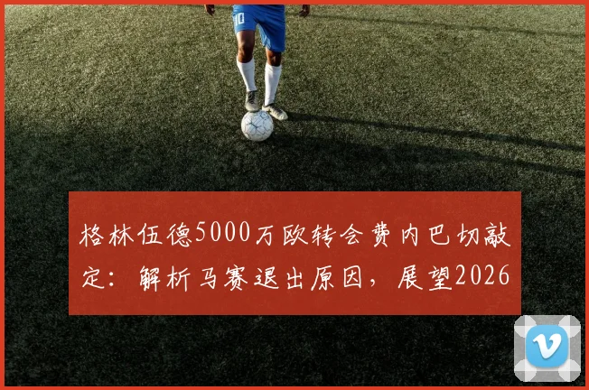 格林伍德5000万欧转会费内巴切敲定：解析马赛退出原因，展望2026土超生涯前景