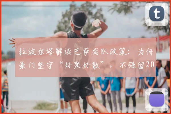 拉波尔塔解读巴萨离队政策:为何豪门坚守“好聚好散”,不强留2026年心生去意的球员