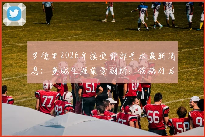 罗德里2026年接受背部手术最新消息：曼城生涯前景剖析，伤病对后腰位置有何影响
