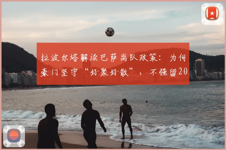 拉波尔塔解读巴萨离队政策：为何豪门坚守“好聚好散”，不强留2026年心生去意的球员
