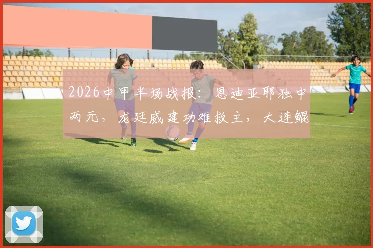 2026中甲半场战报：恩迪亚耶独中两元，龙廷威建功难救主，大连鲲城1-2佛山南狮全解析